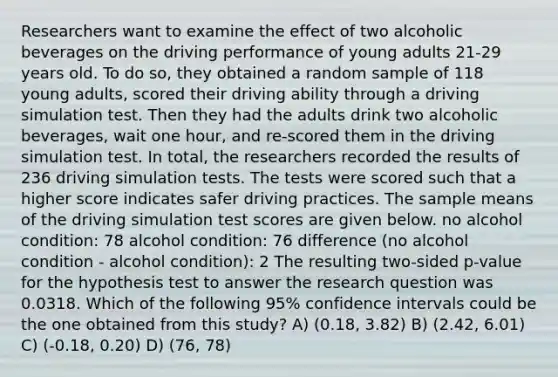 Researchers want to examine the effect of two alcoholic beverages on the driving performance of young adults 21-29 years old. To do so, they obtained a random sample of 118 young adults, scored their driving ability through a driving simulation test. Then they had the adults drink two alcoholic beverages, wait one hour, and re-scored them in the driving simulation test. In total, the researchers recorded the results of 236 driving simulation tests. The tests were scored such that a higher score indicates safer driving practices. The sample means of the driving simulation test scores are given below. no alcohol condition: 78 alcohol condition: 76 difference (no alcohol condition - alcohol condition): 2 The resulting two-sided p-value for the hypothesis test to answer the research question was 0.0318. Which of the following 95% confidence intervals could be the one obtained from this study? A) (0.18, 3.82) B) (2.42, 6.01) C) (-0.18, 0.20) D) (76, 78)