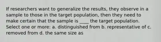 If researchers want to generalize the results, they observe in a sample to those in the target population, then they need to make certain that the sample is ____ the target population. Select one or more: a. distinguished from b. representative of c. removed from d. the same size as