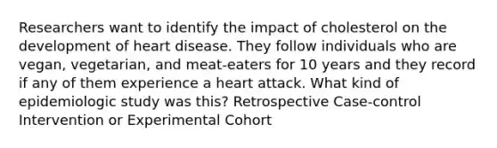 Researchers want to identify the impact of cholesterol on the development of heart disease. They follow individuals who are vegan, vegetarian, and meat-eaters for 10 years and they record if any of them experience a heart attack. What kind of epidemiologic study was this? Retrospective Case-control Intervention or Experimental Cohort