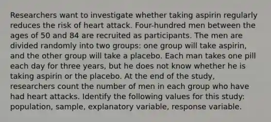 Researchers want to investigate whether taking aspirin regularly reduces the risk of heart attack. Four-hundred men between the ages of 50 and 84 are recruited as participants. The men are divided randomly into two groups: one group will take aspirin, and the other group will take a placebo. Each man takes one pill each day for three years, but he does not know whether he is taking aspirin or the placebo. At the end of the study, researchers count the number of men in each group who have had heart attacks. Identify the following values for this study: population, sample, explanatory variable, response variable.