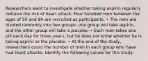 Researchers want to investigate whether taking aspirin regularly reduces the risk of heart attack. Four hundred men between the ages of 50 and 84 are recruited as participants. • The men are divided randomly into two groups: one group will take aspirin, and the other group will take a placebo. • Each man takes one pill each day for three years, but he does not know whether he is taking aspirin or the placebo. • At the end of the study, researchers count the number of men in each group who have had heart attacks. Identify the following values for this study: