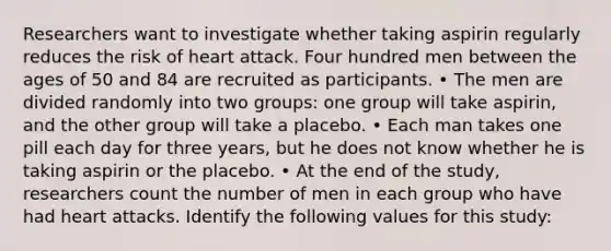 Researchers want to investigate whether taking aspirin regularly reduces the risk of heart attack. Four hundred men between the ages of 50 and 84 are recruited as participants. • The men are divided randomly into two groups: one group will take aspirin, and the other group will take a placebo. • Each man takes one pill each day for three years, but he does not know whether he is taking aspirin or the placebo. • At the end of the study, researchers count the number of men in each group who have had heart attacks. Identify the following values for this study: