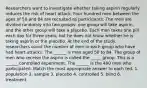 Researchers want to investigate whether taking aspirin regularly reduces the risk of heart attack. Four hundred men between the ages of 50 and 84 are recruited as participants. The men are divided randomly into two groups: one group will take aspirin, and the other group will take a placebo. Each man takes one pill each day for three years, but he does not know whether he is taking aspirin or the placebo. At the end of the study, researchers count the number of men in each group who have had heart attacks. The ______ is men aged 50 to 84. The group of men who receive the asprin is called the _____ group. This is a ______ controlled experiment. The ______ is the 400 men who participated. Match the most appropriate answer to each ted. 1. population 2. sample 3. placebo 4. controlled 5. blind 6. treatment