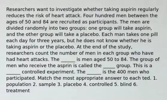 Researchers want to investigate whether taking aspirin regularly reduces the risk of heart attack. Four hundred men between the ages of 50 and 84 are recruited as participants. The men are divided randomly into two groups: one group will take aspirin, and the other group will take a placebo. Each man takes one pill each day for three years, but he does not know whether he is taking aspirin or the placebo. At the end of the study, researchers count the number of men in each group who have had heart attacks. The ______ is men aged 50 to 84. The group of men who receive the asprin is called the _____ group. This is a ______ controlled experiment. The ______ is the 400 men who participated. Match the most appropriate answer to each ted. 1. population 2. sample 3. placebo 4. controlled 5. blind 6. treatment