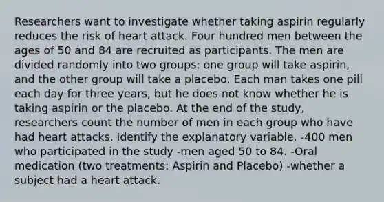 Researchers want to investigate whether taking aspirin regularly reduces the risk of heart attack. Four hundred men between the ages of 50 and 84 are recruited as participants. The men are divided randomly into two groups: one group will take aspirin, and the other group will take a placebo. Each man takes one pill each day for three years, but he does not know whether he is taking aspirin or the placebo. At the end of the study, researchers count the number of men in each group who have had heart attacks. Identify the explanatory variable. -400 men who participated in the study -men aged 50 to 84. -Oral medication (two treatments: Aspirin and Placebo) -whether a subject had a heart attack.