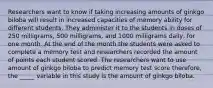 Researchers want to know if taking increasing amounts of ginkgo biloba will result in increased capacities of memory ability for different students. They administer it to the students in doses of 250 milligrams, 500 milligrams, and 1000 milligrams daily, for one month. At the end of the month the students were asked to complete a memory test and researchers recorded the amount of points each student scored. The researchers want to use amount of ginkgo biloba to predict memory test score therefore, the _____ variable in this study is the amount of ginkgo biloba.