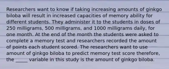 Researchers want to know if taking increasing amounts of ginkgo biloba will result in increased capacities of memory ability for different students. They administer it to the students in doses of 250 milligrams, 500 milligrams, and 1000 milligrams daily, for one month. At the end of the month the students were asked to complete a memory test and researchers recorded the amount of points each student scored. The researchers want to use amount of ginkgo biloba to predict memory test score therefore, the _____ variable in this study is the amount of ginkgo biloba.