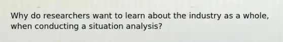 Why do researchers want to learn about the industry as a whole, when conducting a situation analysis?