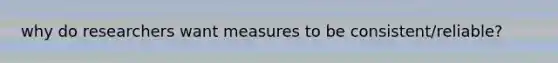 why do researchers want measures to be consistent/reliable?