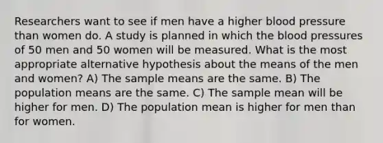 Researchers want to see if men have a higher blood pressure than women do. A study is planned in which the blood pressures of 50 men and 50 women will be measured. What is the most appropriate alternative hypothesis about the means of the men and women? A) The sample means are the same. B) The population means are the same. C) The sample mean will be higher for men. D) The population mean is higher for men than for women.