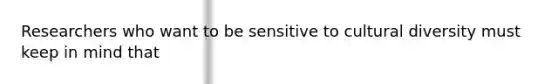 Researchers who want to be sensitive to cultural diversity must keep in mind that