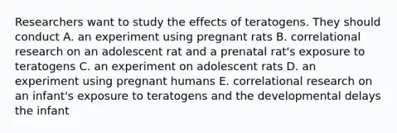 Researchers want to study the effects of teratogens. They should conduct A. an experiment using pregnant rats B. correlational research on an adolescent rat and a prenatal rat's exposure to teratogens C. an experiment on adolescent rats D. an experiment using pregnant humans E. correlational research on an infant's exposure to teratogens and the developmental delays the infant