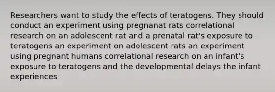 Researchers want to study the effects of teratogens. They should conduct an experiment using pregnanat rats correlational research on an adolescent rat and a prenatal rat's exposure to teratogens an experiment on adolescent rats an experiment using pregnant humans correlational research on an infant's exposure to teratogens and the developmental delays the infant experiences