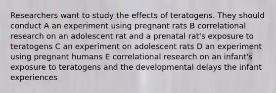 Researchers want to study the effects of teratogens. They should conduct A an experiment using pregnant rats B correlational research on an adolescent rat and a prenatal rat's exposure to teratogens C an experiment on adolescent rats D an experiment using pregnant humans E correlational research on an infant's exposure to teratogens and the developmental delays the infant experiences