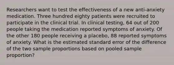 Researchers want to test the effectiveness of a new anti-anxiety medication. Three hundred eighty patients were recruited to participate in the clinical trial. In clinical testing, 64 out of 200 people taking the medication reported symptoms of anxiety. Of the other 180 people receiving a placebo, 88 reported symptoms of anxiety. What is the estimated standard error of the difference of the two sample proportions based on pooled sample proportion?