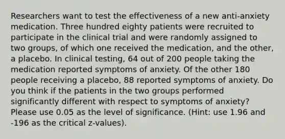 Researchers want to test the effectiveness of a new anti-anxiety medication. Three hundred eighty patients were recruited to participate in the clinical trial and were randomly assigned to two groups, of which one received the medication, and the other, a placebo. In clinical testing, 64 out of 200 people taking the medication reported symptoms of anxiety. Of the other 180 people receiving a placebo, 88 reported symptoms of anxiety. Do you think if the patients in the two groups performed significantly different with respect to symptoms of anxiety? Please use 0.05 as the level of significance. (Hint: use 1.96 and -196 as the critical z-values).