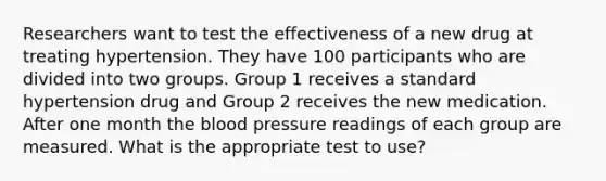 Researchers want to test the effectiveness of a new drug at treating hypertension. They have 100 participants who are divided into two groups. Group 1 receives a standard hypertension drug and Group 2 receives the new medication. After one month the blood pressure readings of each group are measured. What is the appropriate test to use?