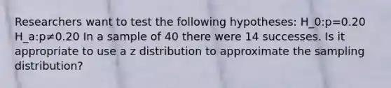 Researchers want to test the following hypotheses: H_0:p=0.20 H_a:p≠0.20 In a sample of 40 there were 14 successes. Is it appropriate to use a z distribution to approximate the sampling distribution?