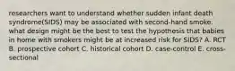 researchers want to understand whether sudden infant death syndrome(SIDS) may be associated with second-hand smoke. what design might be the best to test the hypothesis that babies in home with smokers might be at increased risk for SIDS? A. RCT B. prospective cohort C. historical cohort D. case-control E. cross-sectional