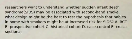 researchers want to understand whether sudden infant death syndrome(SIDS) may be associated with second-hand smoke. what design might be the best to test the hypothesis that babies in home with smokers might be at increased risk for SIDS? A. RCT B. prospective cohort C. historical cohort D. case-control E. cross-sectional