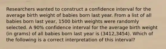 Researchers wanted to construct a confidence interval for the average birth weight of babies born last year. From a list of all babies born last​ year, 1500 birth weights were randomly selected. A​ 90% confidence interval for the average birth weight​ (in grams) of all babies born last year is​ (3412,3454). Which of the following is a correct interpretation of this​ interval?