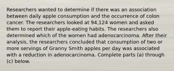 Researchers wanted to determine if there was an association between daily apple consumption and the occurrence of colon cancer. The researchers looked at 94,124 women and asked them to report their apple​-eating habits. The researchers also determined which of the women had adenocarcinoma. After their​ analysis, the researchers concluded that consumption of two or more servings of Granny Smith apples per day was associated with a reduction in adenocarcinoma. Complete parts​ (a) through​ (c) below.