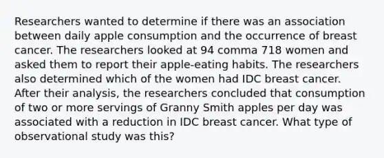 Researchers wanted to determine if there was an association between daily apple consumption and the occurrence of breast cancer. The researchers looked at 94 comma 718 women and asked them to report their apple​-eating habits. The researchers also determined which of the women had IDC breast cancer. After their​ analysis, the researchers concluded that consumption of two or more servings of Granny Smith apples per day was associated with a reduction in IDC breast cancer. What type of observational study was this?