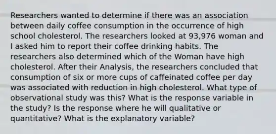 Researchers wanted to determine if there was an association between daily coffee consumption in the occurrence of high school cholesterol. The researchers looked at 93,976 woman and I asked him to report their coffee drinking habits. The researchers also determined which of the Woman have high cholesterol. After their Analysis, the researchers concluded that consumption of six or more cups of caffeinated coffee per day was associated with reduction in high cholesterol. What type of observational study was this? What is the response variable in the study? Is the response where he will qualitative or quantitative? What is the explanatory variable?