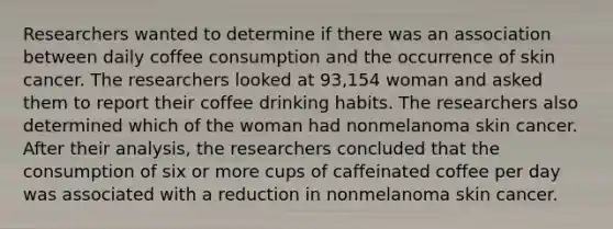 Researchers wanted to determine if there was an association between daily coffee consumption and the occurrence of skin cancer. The researchers looked at 93,154 woman and asked them to report their coffee drinking habits. The researchers also determined which of the woman had nonmelanoma skin cancer. After their analysis, the researchers concluded that the consumption of six or more cups of caffeinated coffee per day was associated with a reduction in nonmelanoma skin cancer.