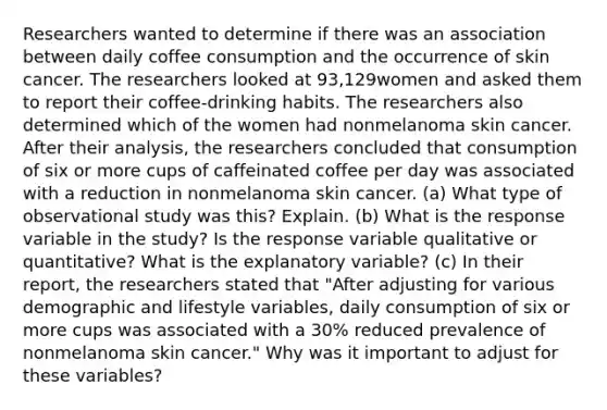 Researchers wanted to determine if there was an association between daily coffee consumption and the occurrence of skin cancer. The researchers looked at 93,129women and asked them to report their coffee​-drinking habits. The researchers also determined which of the women had nonmelanoma skin cancer. After their​ analysis, the researchers concluded that consumption of six or more cups of caffeinated coffee per day was associated with a reduction in nonmelanoma skin cancer. (a) What type of observational study was​ this? Explain. ​(b) What is the response variable in the​ study? Is the response variable qualitative or​ quantitative? What is the explanatory​ variable? ​(c) In their​ report, the researchers stated that​ "After adjusting for various demographic and lifestyle​ variables, daily consumption of six or more cups was associated with a​ 30% reduced prevalence of nonmelanoma skin cancer​." Why was it important to adjust for these​ variables?