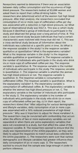 Researchers wanted to determine if there was an association between daily coffee consumption and the occurrence of high blood pressure. The researchers looked at 93,696 women and asked them to report their coffee​-drinking habits. The researchers also determined which of the women had high blood pressure. After their​ analysis, the researchers concluded that consumption of six or more cups of caffeinated coffee per day was associated with a reduction in high blood pressure. ​(a) What type of observational study was​ this? A. This was a cohort study because it identified a group of individuals to participate in the study and observed the group over a long period of time. B. This was a​ case-control study because individuals that had a certain characteristic were matched with those that did not. C. This was a​ cross-sectional study because all information about the individuals was collected at a specific point in time. ​(b) What is the response variable in the​ study? Is the response variable qualitative or​ quantitative? What is the explanatory​ variable? What is the response variable in the​ study? Is the response variable qualitative or​ quantitative? A. The response variable is the number of individuals who participate in the study who drink six or more cups of caffeinated coffee per day. The response variable is quantitative. B. The response variable is the number of individuals who participate in the study. The response variable is quantitative. C. The response variable is whether the woman has high blood pressure or not. The response variable is qualitative. D. The response variable is consumption of caffeinated coffee. The response variable is quantitative. What is the explanatory​ variable? A. The explanatory variable is consumption of caffeinated coffee. B. The explanatory variable is whether the woman has high blood pressure or not. C. The explanatory variable is the number of individuals who participate in the study. D. The explanatory variable is the number of individuals who participate in the study who drink six or more cups of caffeinated coffee per day. ​(c) In their​ report, the researchers stated that​ "After adjusting for various demographic and lifestyle​ variables, daily consumption of six or more cups was associated with a​ 30% reduced prevalence of high blood pressure​." Why was it important to adjust for these​ variables? A. The researchers may be concerned with confounding that occurs when the effects of two or more explanatory variables are not separated or when there are some explanatory variables that were not considered in a​ study, but that affect the value of the response variable. B. The researchers wanted to ensure that the study was representative of the entire​ population, so they were likely to adjust the responses to match actual data collected for the entire population. C. The researchers were sure that various demographic and lifestyle variables had greater influence than daily consumption of six or more cups. D. The researchers wanted to ensure that the sample was large enough in order to perform inference.