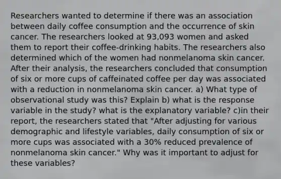 Researchers wanted to determine if there was an association between daily coffee consumption and the occurrence of skin cancer. The researchers looked at 93,093 women and asked them to report their coffee-drinking habits. The researchers also determined which of the women had nonmelanoma skin cancer. After their analysis, the researchers concluded that consumption of six or more cups of caffeinated coffee per day was associated with a reduction in nonmelanoma skin cancer. a) What type of observational study was this? Explain b) what is the response variable in the study? what is the explanatory variable? c)in their report, the researchers stated that "After adjusting for various demographic and lifestyle variables, daily consumption of six or more cups was associated with a 30% reduced prevalence of nonmelanoma skin cancer." Why was it important to adjust for these variables?