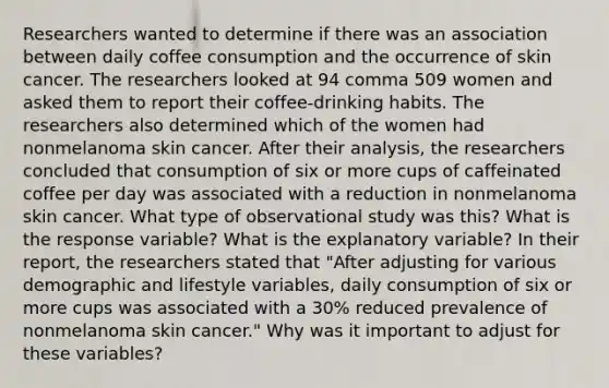 Researchers wanted to determine if there was an association between daily coffee consumption and the occurrence of skin cancer. The researchers looked at 94 comma 509 women and asked them to report their​ coffee-drinking habits. The researchers also determined which of the women had nonmelanoma skin cancer. After their​ analysis, the researchers concluded that consumption of six or more cups of caffeinated coffee per day was associated with a reduction in nonmelanoma skin cancer. What type of observational study was this? What is the response variable? What is the explanatory variable? In their​ report, the researchers stated that​ "After adjusting for various demographic and lifestyle​ variables, daily consumption of six or more cups was associated with a​ 30% reduced prevalence of nonmelanoma skin​ cancer." Why was it important to adjust for these​ variables?