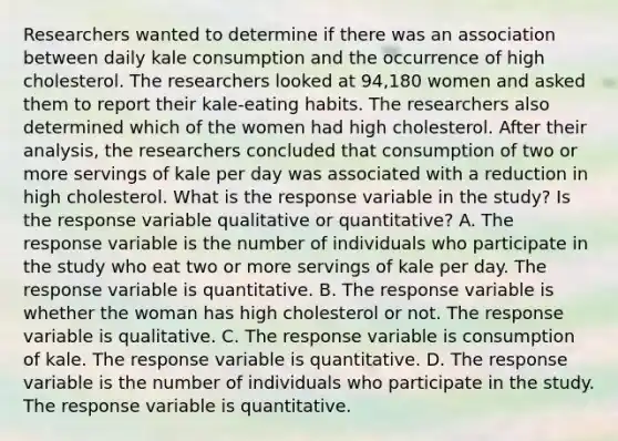 Researchers wanted to determine if there was an association between daily kale consumption and the occurrence of high cholesterol. The researchers looked at 94,180 women and asked them to report their kale​-eating habits. The researchers also determined which of the women had high cholesterol. After their​ analysis, the researchers concluded that consumption of two or more servings of kale per day was associated with a reduction in high cholesterol. What is the response variable in the​ study? Is the response variable qualitative or​ quantitative? A. The response variable is the number of individuals who participate in the study who eat two or more servings of kale per day. The response variable is quantitative. B. The response variable is whether the woman has high cholesterol or not. The response variable is qualitative. C. The response variable is consumption of kale. The response variable is quantitative. D. The response variable is the number of individuals who participate in the study. The response variable is quantitative.