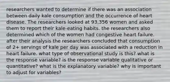 researchers wanted to determine if there was an association between daily kale consumption and the occurrence of heart disease. The researchers looked at 93,356 women and asked them to report their kale-eating habits. the researchers also determined which of the women had congestive heart failure. after their analysis the researchers concluded that consumption of 2+ servings of kale per day was associated with a reduction in heart failure. what type of observational study is this? what is the response variable? is the response variable qualitative or quantitative? what is the explanatory variable? why is important to adjust for variables?