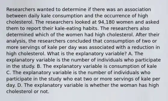 Researchers wanted to determine if there was an association between daily kale consumption and the occurrence of high cholesterol. The researchers looked at 94,180 women and asked them to report their kale​-eating habits. The researchers also determined which of the women had high cholesterol. After their​ analysis, the researchers concluded that consumption of two or more servings of kale per day was associated with a reduction in high cholesterol. What is the explanatory​ variable? A. The explanatory variable is the number of individuals who participate in the study. B. The explanatory variable is consumption of kale C. The explanatory variable is the number of individuals who participate in the study who eat two or more servings of kale per day. D. The explanatory variable is whether the woman has high cholesterol or not.