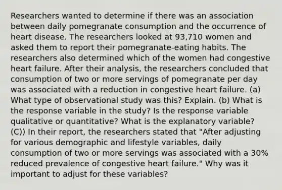 Researchers wanted to determine if there was an association between daily pomegranate consumption and the occurrence of heart disease. The researchers looked at 93,710 women and asked them to report their pomegranate​-eating habits. The researchers also determined which of the women had congestive heart failure. After their​ analysis, the researchers concluded that consumption of two or more servings of pomegranate per day was associated with a reduction in congestive heart failure. ​(a) What type of observational study was​ this? Explain. ​(b) What is the response variable in the​ study? Is the response variable qualitative or​ quantitative? What is the explanatory​ variable? (C)) In their​ report, the researchers stated that​ "After adjusting for various demographic and lifestyle​ variables, daily consumption of two or more servings was associated with a​ 30% reduced prevalence of congestive heart failure​." Why was it important to adjust for these​ variables?