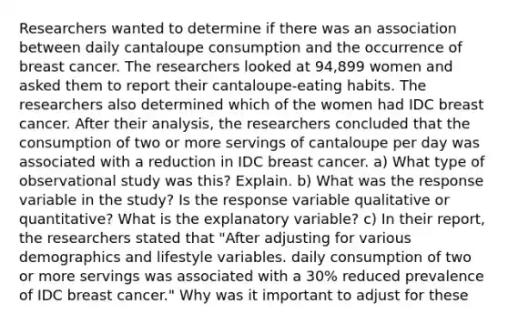 Researchers wanted to determine if there was an association between daily cantaloupe consumption and the occurrence of breast cancer. The researchers looked at 94,899 women and asked them to report their cantaloupe-eating habits. The researchers also determined which of the women had IDC breast cancer. After their analysis, the researchers concluded that the consumption of two or more servings of cantaloupe per day was associated with a reduction in IDC breast cancer. a) What type of observational study was this? Explain. b) What was the response variable in the study? Is the response variable qualitative or quantitative? What is the explanatory variable? c) In their report, the researchers stated that "After adjusting for various demographics and lifestyle variables. daily consumption of two or more servings was associated with a 30% reduced prevalence of IDC breast cancer." Why was it important to adjust for these