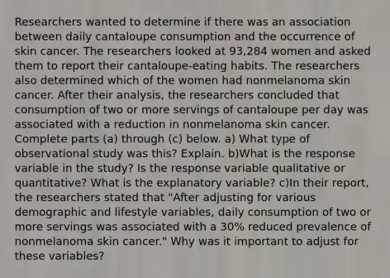 Researchers wanted to determine if there was an association between daily cantaloupe consumption and the occurrence of skin cancer. The researchers looked at 93,284 women and asked them to report their cantaloupe​-eating habits. The researchers also determined which of the women had nonmelanoma skin cancer. After their​ analysis, the researchers concluded that consumption of two or more servings of cantaloupe per day was associated with a reduction in nonmelanoma skin cancer. Complete parts​ (a) through​ (c) below. a) What type of observational study was​ this? Explain. b)What is the response variable in the​ study? Is the response variable qualitative or​ quantitative? What is the explanatory​ variable? c)In their​ report, the researchers stated that​ "After adjusting for various demographic and lifestyle​ variables, daily consumption of two or more servings was associated with a​ 30% reduced prevalence of nonmelanoma skin cancer." Why was it important to adjust for these​ variables?