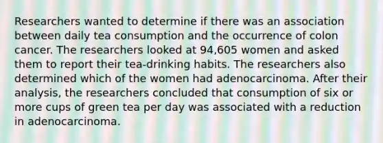 Researchers wanted to determine if there was an association between daily tea consumption and the occurrence of colon cancer. The researchers looked at 94,605 women and asked them to report their tea​-drinking habits. The researchers also determined which of the women had adenocarcinoma. After their​ analysis, the researchers concluded that consumption of six or more cups of green tea per day was associated with a reduction in adenocarcinoma.