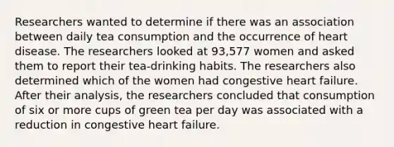 Researchers wanted to determine if there was an association between daily tea consumption and the occurrence of heart disease. The researchers looked at 93,577 women and asked them to report their tea​-drinking habits. The researchers also determined which of the women had congestive heart failure. After their​ analysis, the researchers concluded that consumption of six or more cups of green tea per day was associated with a reduction in congestive heart failure.