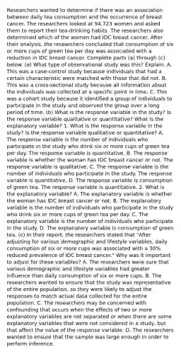 Researchers wanted to determine if there was an association between daily tea consumption and the occurrence of breast cancer. The researchers looked at 94,723 women and asked them to report their tea​-drinking habits. The researchers also determined which of the women had IDC breast cancer. After their​ analysis, the researchers concluded that consumption of six or more cups of green tea per day was associated with a reduction in IDC breast cancer. Complete parts​ (a) through​ (c) below. ​(a) What type of observational study was​ this? Explain. A. This was a​ case-control study because individuals that had a certain characteristic were matched with those that did not. B. This was a​ cross-sectional study because all information about the individuals was collected at a specific point in time. C. This was a cohort study because it identified a group of individuals to participate in the study and observed the group over a long period of time. (b) What is the response variable in the​ study? Is the response variable qualitative or​ quantitative? What is the explanatory​ variable? 1. What is the response variable in the​ study? Is the response variable qualitative or​ quantitative? A. The response variable is the number of individuals who participate in the study who drink six or more cups of green tea per day. The response variable is quantitative. B. The response variable is whether the woman has IDC breast cancer or not. The response variable is qualitative. C. The response variable is the number of individuals who participate in the study. The response variable is quantitative. D. The response variable is consumption of green tea. The response variable is quantitative. 2. What is the explanatory​ variable? A. The explanatory variable is whether the woman has IDC breast cancer or not. B. The explanatory variable is the number of individuals who participate in the study who drink six or more cups of green tea per day. C. The explanatory variable is the number of individuals who participate in the study. D. The explanatory variable is consumption of green tea. (c) In their​ report, the researchers stated that​ "After adjusting for various demographic and lifestyle​ variables, daily consumption of six or more cups was associated with a​ 30% reduced prevalence of IDC breast cancer​." Why was it important to adjust for these​ variables? A. The researchers were sure that various demographic and lifestyle variables had greater influence than daily consumption of six or more cups. B. The researchers wanted to ensure that the study was representative of the entire​ population, so they were likely to adjust the responses to match actual data collected for the entire population. C. The researchers may be concerned with confounding that occurs when the effects of two or more explanatory variables are not separated or when there are some explanatory variables that were not considered in a​ study, but that affect the value of the response variable. D. The researchers wanted to ensure that the sample was large enough in order to perform inference.