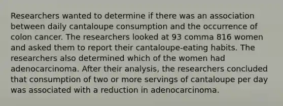 Researchers wanted to determine if there was an association between daily cantaloupe consumption and the occurrence of colon cancer. The researchers looked at 93 comma 816 women and asked them to report their cantaloupe​-eating habits. The researchers also determined which of the women had adenocarcinoma. After their​ analysis, the researchers concluded that consumption of two or more servings of cantaloupe per day was associated with a reduction in adenocarcinoma.