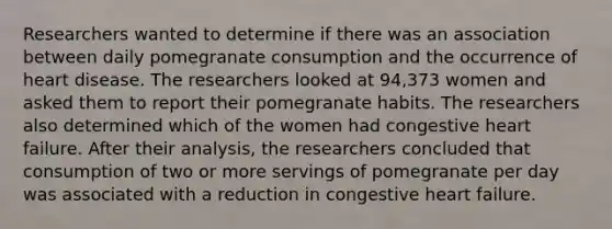 Researchers wanted to determine if there was an association between daily pomegranate consumption and the occurrence of heart disease. The researchers looked at 94,373 women and asked them to report their pomegranate habits. The researchers also determined which of the women had congestive heart failure. After their analysis, the researchers concluded that consumption of two or more servings of pomegranate per day was associated with a reduction in congestive heart failure.