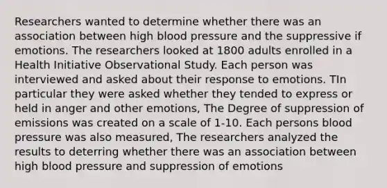 Researchers wanted to determine whether there was an association between high blood pressure and the suppressive if emotions. The researchers looked at 1800 adults enrolled in a Health Initiative Observational Study. Each person was interviewed and asked about their response to emotions. TIn particular they were asked whether they tended to express or held in anger and other emotions, The Degree of suppression of emissions was created on a scale of 1-10. Each persons blood pressure was also measured, The researchers analyzed the results to deterring whether there was an association between high blood pressure and suppression of emotions