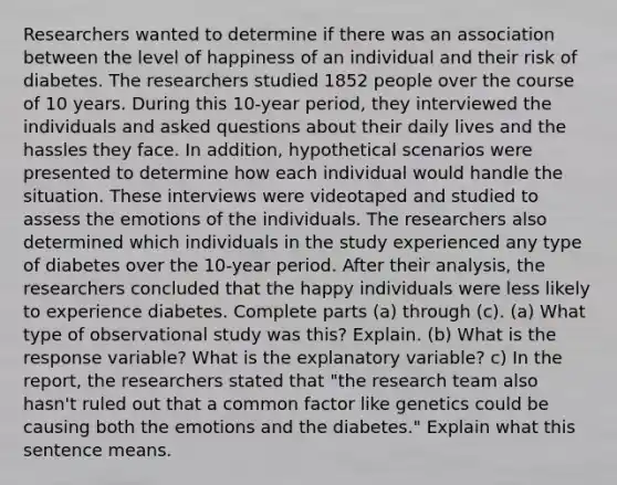 Researchers wanted to determine if there was an association between the level of happiness of an individual and their risk of diabetes. The researchers studied 1852 people over the course of 10 years. During this 10​-year ​period, they interviewed the individuals and asked questions about their daily lives and the hassles they face. In​ addition, hypothetical scenarios were presented to determine how each individual would handle the situation. These interviews were videotaped and studied to assess the emotions of the individuals. The researchers also determined which individuals in the study experienced any type of diabetes over the 10​-year period. After their​ analysis, the researchers concluded that the happy individuals were less likely to experience diabetes. Complete parts​ (a) through​ (c). ​(a) What type of observational study was​ this? Explain. ​(b) What is the response​ variable? What is the explanatory​ variable? c) In the​ report, the researchers stated that​ "the research team also​ hasn't ruled out that a common factor like genetics could be causing both the emotions and the diabetes​." Explain what this sentence means.