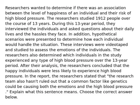 Researchers wanted to determine if there was an association between the level of happiness of an individual and their risk of high blood pressure. The researchers studied 1912 people over the course of 13 years. During this 13​-year ​period, they interviewed the individuals and asked questions about their daily lives and the hassles they face. In​ addition, hypothetical scenarios were presented to determine how each individual would handle the situation. These interviews were videotaped and studied to assess the emotions of the individuals. The researchers also determined which individuals in the study experienced any type of high blood pressure over the 13​-year period. After their​ analysis, the researchers concluded that the happy individuals were less likely to experience high blood pressure. In the​ report, the researchers stated that​ "the research team also​ hasn't ruled out that a common factor like genetics could be causing both the emotions and the high blood pressure​." Explain what this sentence means. Choose the correct answer below.