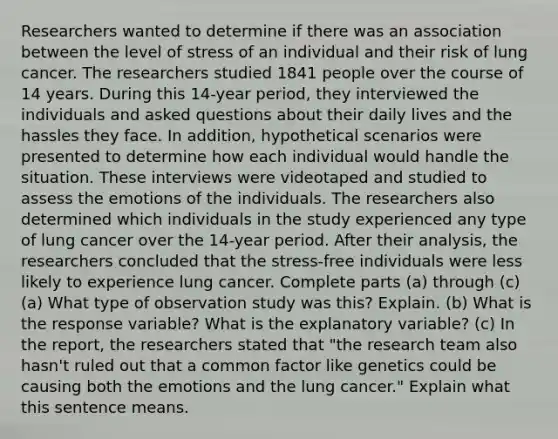 Researchers wanted to determine if there was an association between the level of stress of an individual and their risk of lung cancer. The researchers studied 1841 people over the course of 14 years. During this 14-year period, they interviewed the individuals and asked questions about their daily lives and the hassles they face. In addition, hypothetical scenarios were presented to determine how each individual would handle the situation. These interviews were videotaped and studied to assess the emotions of the individuals. The researchers also determined which individuals in the study experienced any type of lung cancer over the 14-year period. After their analysis, the researchers concluded that the stress-free individuals were less likely to experience lung cancer. Complete parts (a) through (c) (a) What type of observation study was this? Explain. (b) What is the response variable? What is the explanatory variable? (c) In the report, the researchers stated that "the research team also hasn't ruled out that a common factor like genetics could be causing both the emotions and the lung cancer." Explain what this sentence means.