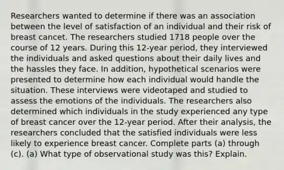 Researchers wanted to determine if there was an association between the level of satisfaction of an individual and their risk of breast cancet. The researchers studied 1718 people over the course of 12 years. During this 12​-year ​period, they interviewed the individuals and asked questions about their daily lives and the hassles they face. In​ addition, hypothetical scenarios were presented to determine how each individual would handle the situation. These interviews were videotaped and studied to assess the emotions of the individuals. The researchers also determined which individuals in the study experienced any type of breast cancer over the 12​-year period. After their​ analysis, the researchers concluded that the satisfied individuals were less likely to experience breast cancer. Complete parts​ (a) through​ (c). ​(a) What type of observational study was​ this? Explain.