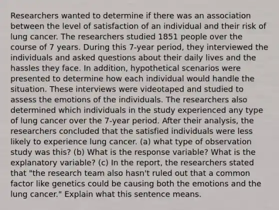 Researchers wanted to determine if there was an association between the level of satisfaction of an individual and their risk of lung cancer. The researchers studied 1851 people over the course of 7 years. During this 7​-year ​period, they interviewed the individuals and asked questions about their daily lives and the hassles they face. In​ addition, hypothetical scenarios were presented to determine how each individual would handle the situation. These interviews were videotaped and studied to assess the emotions of the individuals. The researchers also determined which individuals in the study experienced any type of lung cancer over the 7​-year period. After their​ analysis, the researchers concluded that the satisfied individuals were less likely to experience lung cancer. (a) what type of observation study was this? (b) What is the response variable? What is the explanatory variable? (c) In the​ report, the researchers stated that​ "the research team also​ hasn't ruled out that a common factor like genetics could be causing both the emotions and the lung cancer​." Explain what this sentence means.